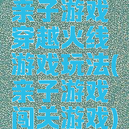 亲子游戏穿越火线游戏玩法(亲子游戏闯关游戏)