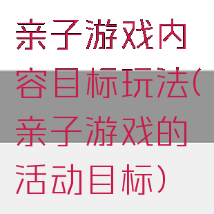 亲子游戏内容目标玩法(亲子游戏的活动目标)