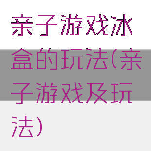 亲子游戏冰盒的玩法(亲子游戏及玩法)