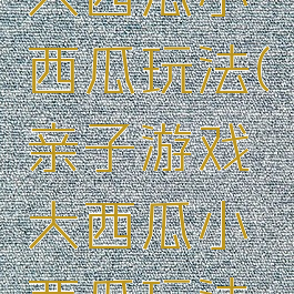 亲子游戏大西瓜小西瓜玩法(亲子游戏大西瓜小西瓜玩法教案)