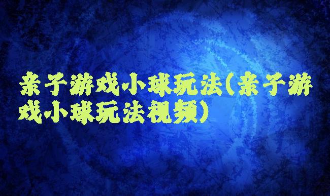 亲子游戏小球玩法(亲子游戏小球玩法视频)