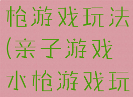 亲子游戏水枪游戏玩法(亲子游戏水枪游戏玩法视频)