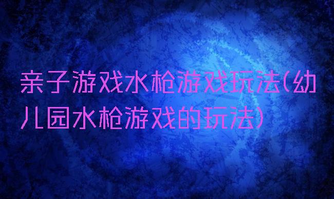 亲子游戏水枪游戏玩法(幼儿园水枪游戏的玩法)