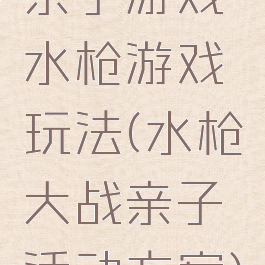 亲子游戏水枪游戏玩法(水枪大战亲子活动方案)