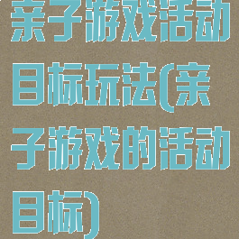 亲子游戏活动目标玩法(亲子游戏的活动目标)