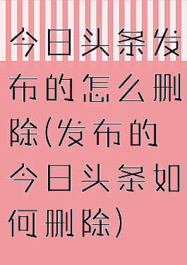 今日头条发布的怎么删除(发布的今日头条如何删除)