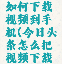 今日头条如何下载视频到手机(今日头条怎么把视频下载到手机)