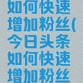 今日头条如何快速增加粉丝(今日头条如何快速增加粉丝数量)