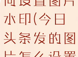 今日头条如何设置图片水印(今日头条发的图片怎么设置水印)