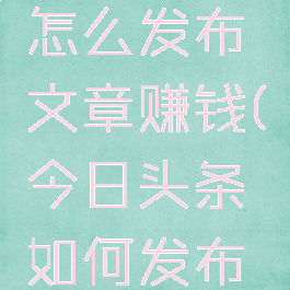 今日头条怎么发布文章赚钱(今日头条如何发布文章赚钱)