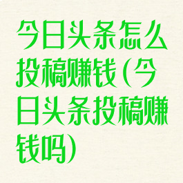 今日头条怎么投稿赚钱(今日头条投稿赚钱吗)