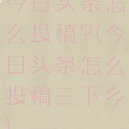 今日头条怎么投稿?(今日头条怎么投稿三下乡)