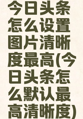 今日头条怎么设置图片清晰度最高(今日头条怎么默认最高清晰度)