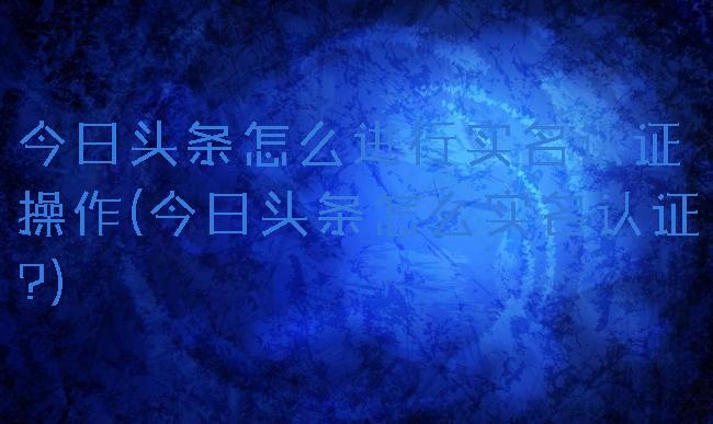 今日头条怎么进行实名认证操作(今日头条怎么实名认证?)