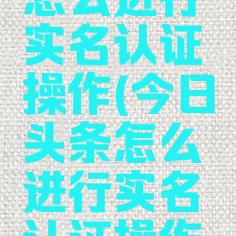 今日头条怎么进行实名认证操作(今日头条怎么进行实名认证操作的)