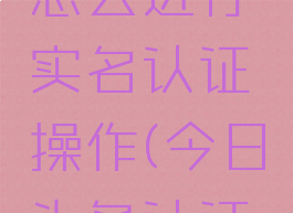 今日头条怎么进行实名认证操作(今日头条认证怎么弄)