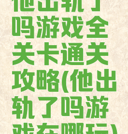 他出轨了吗游戏全关卡通关攻略(他出轨了吗游戏在哪玩)