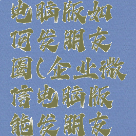 企业微信电脑版如何发朋友圈(企业微信电脑版能发朋友圈吗)