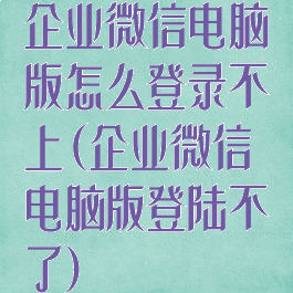 企业微信电脑版怎么登录不上(企业微信电脑版登陆不了)