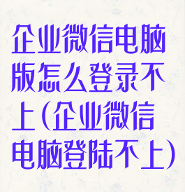 企业微信电脑版怎么登录不上(企业微信电脑登陆不上)