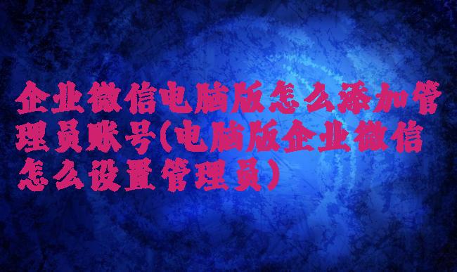 企业微信电脑版怎么添加管理员账号(电脑版企业微信怎么设置管理员)