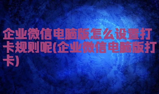 企业微信电脑版怎么设置打卡规则呢(企业微信电脑版打卡)