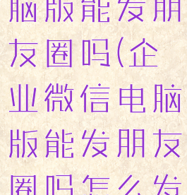 企业微信电脑版能发朋友圈吗(企业微信电脑版能发朋友圈吗怎么发)