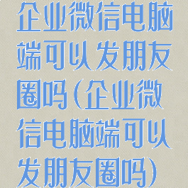 企业微信电脑端可以发朋友圈吗(企业微信电脑端可以发朋友圈吗)