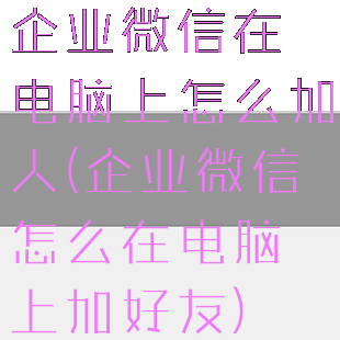 企业微信在电脑上怎么加人(企业微信怎么在电脑上加好友)