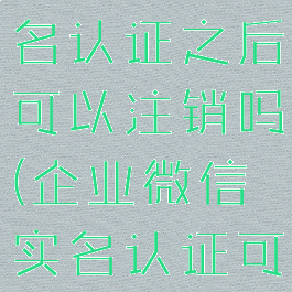 企业微信实名认证之后可以注销吗(企业微信实名认证可以取消吗)