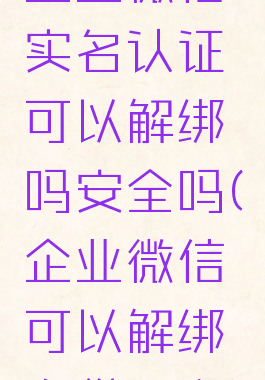 企业微信实名认证可以解绑吗安全吗(企业微信可以解绑身份证么)