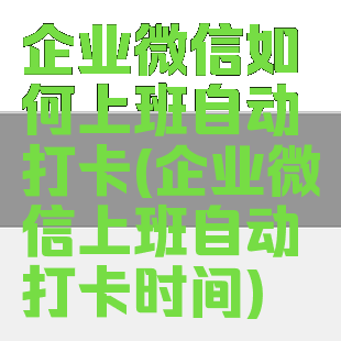 企业微信如何上班自动打卡(企业微信上班自动打卡时间)