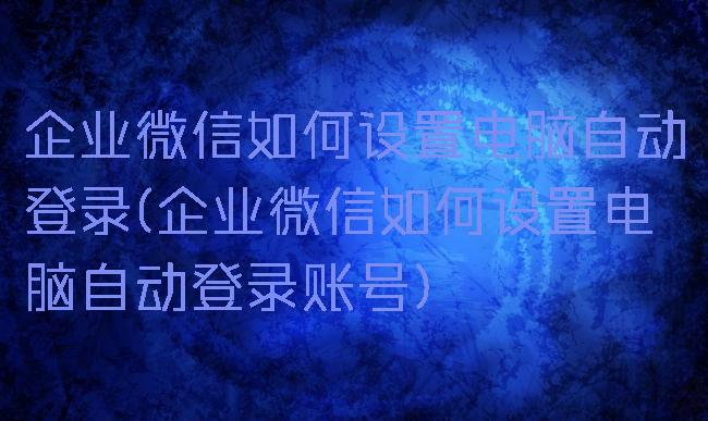 企业微信如何设置电脑自动登录(企业微信如何设置电脑自动登录账号)