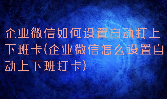 企业微信如何设置自动打上下班卡(企业微信怎么设置自动上下班打卡)