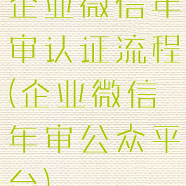 企业微信年审认证流程(企业微信年审公众平台)