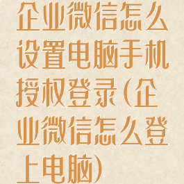 企业微信怎么设置电脑手机授权登录(企业微信怎么登上电脑)