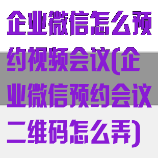 企业微信怎么预约视频会议(企业微信预约会议二维码怎么弄)