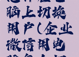 企业微信怎样在电脑上切换用户(企业微信用电脑怎么切换企业)