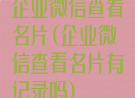 企业微信查看名片(企业微信查看名片有记录吗)