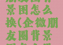 企业微信朋友圈背景图怎么换(企微朋友圈背景图怎么设置)