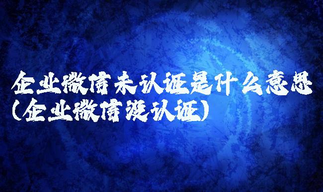企业微信未认证是什么意思(企业微信没认证)
