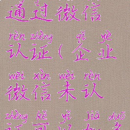 企业微信未通过微信认证(企业微信未认证可以加多少客户)