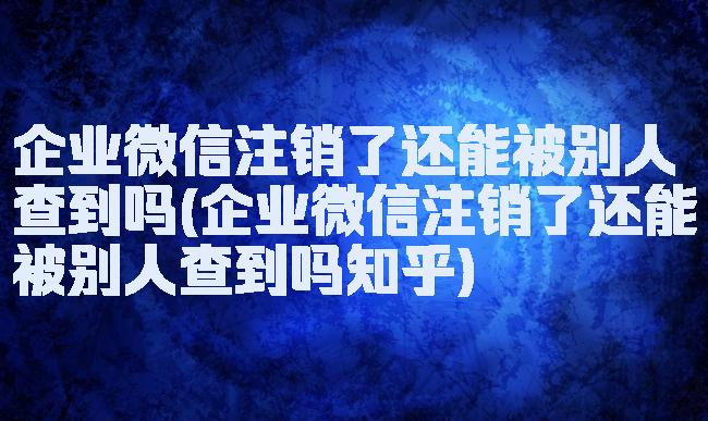 企业微信注销了还能被别人查到吗(企业微信注销了还能被别人查到吗知乎)
