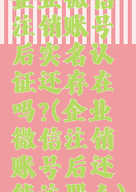 企业微信注销账号后实名认证还存在吗?(企业微信注销账号后还能注册么)