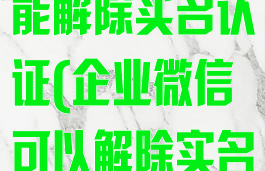 企业微信能不能解除实名认证(企业微信可以解除实名认证吗)