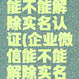 企业微信能不能解除实名认证(企业微信能不能解除实名认证绑定)