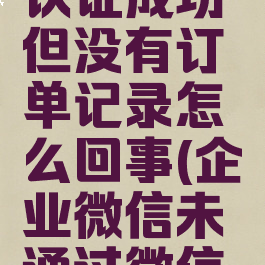 企业微信认证成功但没有订单记录怎么回事(企业微信未通过微信认证)