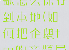 企鹅fm的歌怎么保存到本地(如何把企鹅fm的音频导入手机)