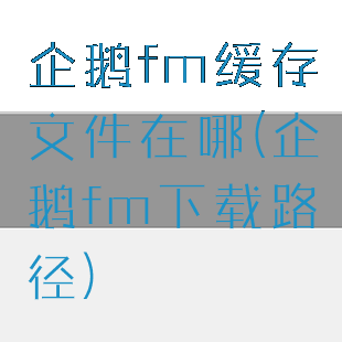 企鹅fm缓存文件在哪(企鹅fm下载路径)