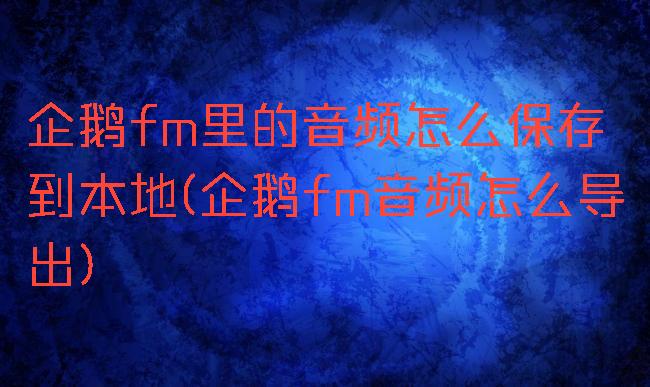 企鹅fm里的音频怎么保存到本地(企鹅fm音频怎么导出)